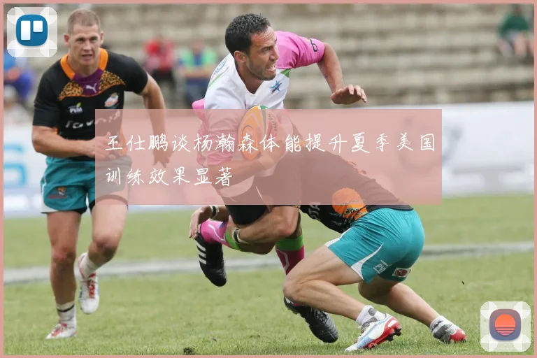 王仕鹏谈杨瀚森体能提升夏季美国训练效果显著