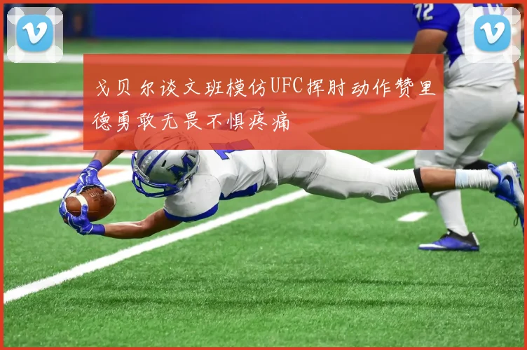 戈贝尔谈文班模仿UFC挥肘动作赞里德勇敢无畏不惧疼痛