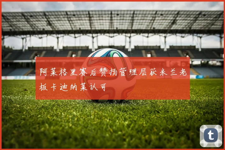 阿莱格里赛后赞扬管理层获米兰老板卡迪纳莱认可