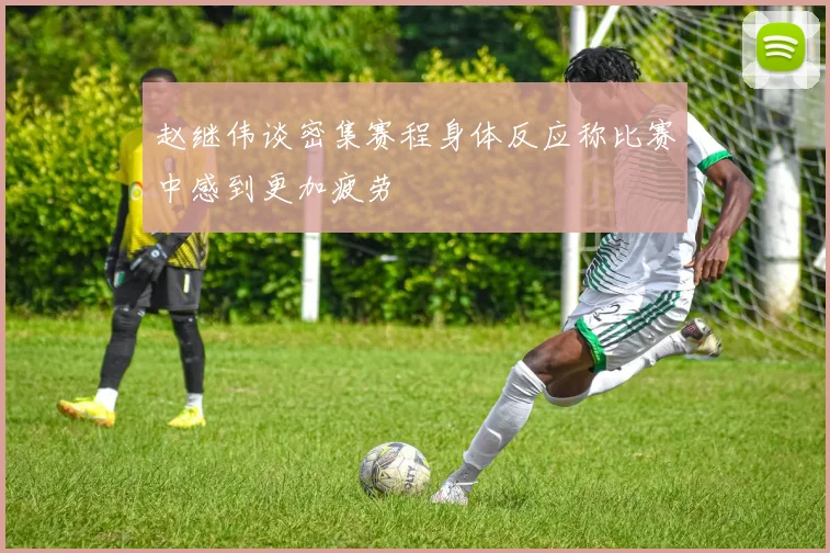 赵继伟谈密集赛程身体反应称比赛中感到更加疲劳