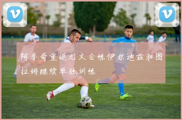 阿季奇重返尤文合练伊尔迪兹和图拉姆继续单独训练