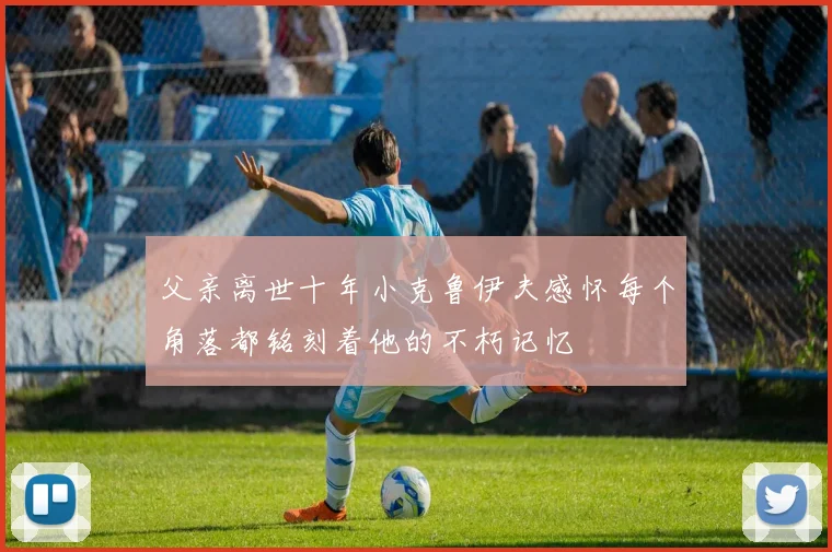 父亲离世十年小克鲁伊夫感怀每个角落都铭刻着他的不朽记忆