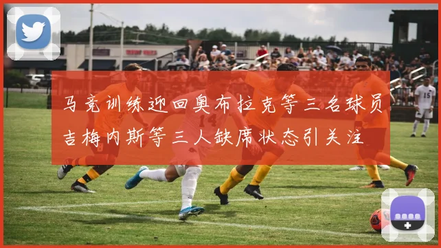 马竞训练迎回奥布拉克等三名球员吉梅内斯等三人缺席状态引关注