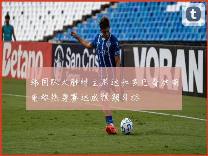 韩国队大胜特立尼达和多巴哥洪明甫称热身赛达成预期目标