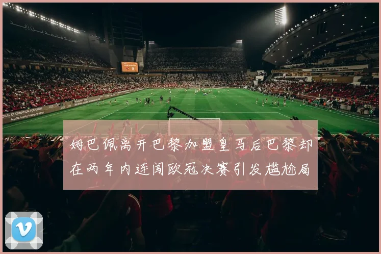 姆巴佩离开巴黎加盟皇马后巴黎却在两年内连闯欧冠决赛引发尴尬局面