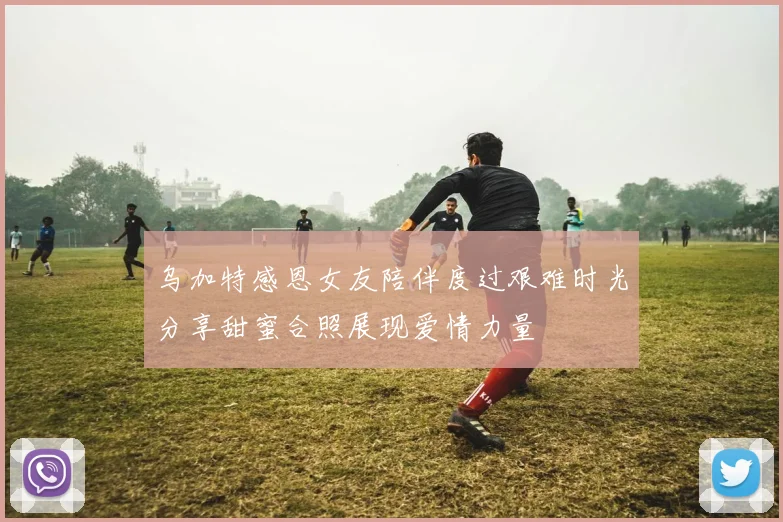 乌加特感恩女友陪伴度过艰难时光分享甜蜜合照展现爱情力量